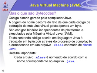 Java Virtual Machine (JVM)

     Mas o que são Bytecodes?
     Código binário gerado pelo compilador Java.
     A origem do nome decorre do fato de que cada código de
     operação da máquina virtual gasta apenas um byte.
     São códigos binários independentes de plataforma e
     executados pela Máquina Virtual Java (JVM).
     Texto contendo código escrito em linguagem Java é
     traduzido em bytecode através do processo de compilação
     e armazenado em um arquivo .class chamado de classe
     Java.
     Detalhe importante:
         Cada arquivo .class é nomeado de acordo com o
           nome correspondente no arquivo .java.

18
 
