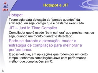 Hotspot e JIT

     Hotspot
     Tecnologia para detecção de “pontos quentes” da
     aplicação, ou seja, código que é bastante executado.
     JIT – Just In Time Compiler
     Compilador que é usado “bem na hora” que precisamos, ou
     seja, quando um “ponto quente” é detectado.
     Pode-se durante a execução, mudar a
     estratégia de compilação para melhorar a
     performance.
     É possível que, em aplicações que rodem por um certo
     tempo, tenhamos compilações Java com performance
     melhor que compilações em C.

22
 