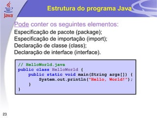 Estrutura do programa Java

     Pode conter os seguintes elementos:
     Especificação de pacote (package);
     Especificação de importação (import);
     Declaração de classe (class);
     Declaração de interface (interface).

      // HelloWorld.java
      public class HelloWorld {
          public static void main(String args[]) {
              System.out.println("Hello, World!");
          }
      }




23
 
