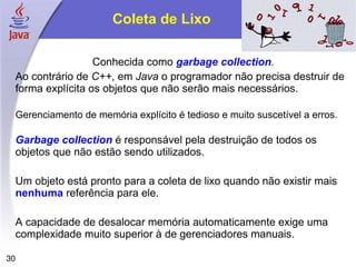 Coleta de Lixo

                      Conhecida como garbage collection.
     Ao contrário de C++, em Java o programador não precisa destruir de
     forma explícita os objetos que não serão mais necessários.

     Gerenciamento de memória explícito é tedioso e muito suscetível a erros.

     Garbage collection é responsável pela destruição de todos os
     objetos que não estão sendo utilizados.

     Um objeto está pronto para a coleta de lixo quando não existir mais
     nenhuma referência para ele.

     A capacidade de desalocar memória automaticamente exige uma
     complexidade muito superior à de gerenciadores manuais.

30
 