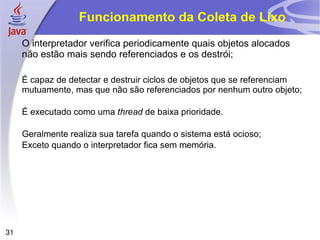 Funcionamento da Coleta de Lixo
     O interpretador verifica periodicamente quais objetos alocados
     não estão mais sendo referenciados e os destrói;

     É capaz de detectar e destruir ciclos de objetos que se referenciam
     mutuamente, mas que não são referenciados por nenhum outro objeto;

     É executado como uma thread de baixa prioridade.

     Geralmente realiza sua tarefa quando o sistema está ocioso;
     Exceto quando o interpretador fica sem memória.




31
 