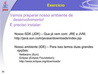 Exercício

     Vamos preparar nosso ambiente de
      desenvolvimento!
     É preciso instalar:

       Nosso SDK (JDK) – Que já vem com: JRE e JVM;
       http://java.sun.com/javase/downloads/index.jsp

       Nosso ambiente (IDE) – Para isso temos duas grandes
        opções:
          Netbeans (Sun);
          Eclipse (Eclipse Foundation);
          http://www.eclipse.org/downloads/


33
 
