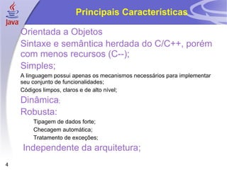 Principais Características

    Orientada a Objetos
    Sintaxe e semântica herdada do C/C++, porém
    com menos recursos (C--);
    Simples;
    A linguagem possui apenas os mecanismos necessários para implementar
    seu conjunto de funcionalidades;
    Códigos limpos, claros e de alto nível;
    Dinâmica;
    Robusta:
        Tipagem de dados forte;
        Checagem automática;
        Tratamento de exceções;
    Independente da arquitetura;
4
 
