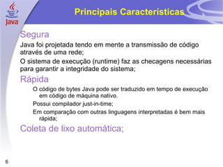 Principais Características

    Segura
    Java foi projetada tendo em mente a transmissão de código
    através de uma rede;
    O sistema de execução (runtime) faz as checagens necessárias
    para garantir a integridade do sistema;
    Rápida
       O código de bytes Java pode ser traduzido em tempo de execução
         em código de máquina nativo.
       Possui compilador just-in-time;
       Em comparação com outras linguagens interpretadas é bem mais
         rápida;
    Coleta de lixo automática;


6
 