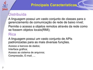 Principais Características

    Distribuída
    A linguagem possui um vasto conjunto de classes para o
    gerenciamento de comunicação de rede de baixo nível;
    Permite o acesso a objetos remotos através da rede como
    se fossem objetos locais(RMI);
    Rica
    A linguagem possui um vasto conjunto de APIs
    padronizadas para as mais diversas funções.
    Acesso a bancos de dados;
    Interface gráfica;
    Acesso ao sistema de arquivos;
    Compressão, E-mail, ...



7
 