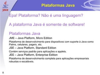 Plataformas Java

    Epa! Plataforma? Não é uma linguagem?

    A plataforma Java é somente de software!

    Plataformas Java
    JME – Java Platform, Micro Edition
    Plataforma de desenvolvimento para dispositivos com suporte à Java como
    Palms, celulares, pagers, etc.
    JSE – Java Platform, Standard Edition
    Contém serviços padrão para aplicações e applets.
    JEE – Java Platform, Enterprise Edition
    Plataforma de desenvolvimento completa para aplicações empresariais
    robustas e escaláveis.



8
 
