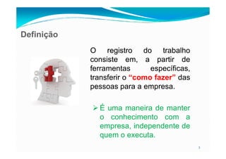 Definição
OO registroregistro dodo trabalhotrabalho
consisteconsiste em,em, aa partirpartir dede
ferramentasferramentas específicas,específicas,
transferirtransferir oo “como fazer” dasdas
3
transferirtransferir oo “como fazer” dasdas
pessoaspessoas parapara aa empresaempresa..
ÉÉ umauma maneiramaneira dede mantermanter
oo conhecimentoconhecimento comcom aa
empresa,empresa, independenteindependente dede
quemquem oo executaexecuta..
 