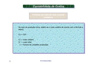 Contabilidade de Custos
                      Contabilidade de Custos

                     Formas de cálculo dos custos
                              unitários



     No caso de produção única, obtém-se oocusto unitário de acordo com aafórmula aa
      No caso de produção única, obtém-se custo unitário de acordo com fórmula
     seguir:
      seguir:

     Cu = Ct/n
      Cu = Ct/n

     Cu = custo unitário
      Cu = custo unitário
     Ct = custo total
      Ct = custo total
      nn= número de unidades produzidas
         = número de unidades produzidas




11                             Prof. Roberto Melo
 