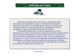 Definição de Custos
                         Definição de Custos




          Podemos conceituar custo como sendo o consumo de ativos
           Podemos conceituar custo como sendo o consumo de ativos
    necessários para aaprodução ou para aacolocação da mercadoria àà
     necessários para produção ou para colocação da mercadoria
    disposição dos clientes no estabelecimento comercial, de forma que
     disposição dos clientes no estabelecimento comercial, de forma que
    aaempresa alcance os seus fins específicos, expressos em termos
       empresa alcance os seus fins específicos, expressos em termos
    monetários, ou para aaprestação de serviços aos clientes.
     monetários, ou para prestação de serviços aos clientes.
          É importante destacar que o custo de aquisição de um bem, aa
           É importante destacar que o custo de aquisição de um bem,
    exemplo de um veículo, representa um custo para aaempresa, embora ele não
     exemplo de um veículo, representa um custo para empresa, embora ele não
    seja consumido imediatamente. Trata-se nesse caso de um custo futuro ee
     seja consumido imediatamente. Trata-se nesse caso de um custo futuro
    como tal deverá ser registrado no ativo, ou seja, o custo de aquisição se
     como tal deverá ser registrado no ativo, ou seja, o custo de aquisição se
    transforma em “custo” (nos termos da definição apresentada anteriormente)
     transforma em “custo” (nos termos da definição apresentada anteriormente)
    ààmedida que o bem está sendo consumido pelo processo de produção.
       medida que o bem está sendo consumido pelo processo de produção.
          Assim, os custos de aquisição de bens serão imputados ao resultado
           Assim, os custos de aquisição de bens serão imputados ao resultado
    do exercício de acordo com aasua vida útil.
     do exercício de acordo com sua vida útil.




2                              Prof. Roberto Melo
 