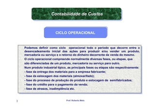 Contabilidade de Custos
                       Contabilidade de Custos


                          CICLO OPERACIONAL
                          CICLO OPERACIONAL



    Podemos definir como ciclo operacional todo o período que decorre entre o
      Podemos definir como ciclo operacional todo o período que decorre entre o
    desencadeamento inicial das ações para produzir e/ou vender um produto,
      desencadeamento inicial das ações para produzir e/ou vender um produto,
    mercadoria ou serviço eeo retorno do dinheiro decorrente da venda do mesmo.
      mercadoria ou serviço o retorno do dinheiro decorrente da venda do mesmo.
    O ciclo operacional compreende normalmente diversas fases, ou etapas, que
      O ciclo operacional compreende normalmente diversas fases, ou etapas, que
    são diferenciadas de um produto, mercadoria ou serviço para outro.
      são diferenciadas de um produto, mercadoria ou serviço para outro.
    Num produto industrial típico, as principais fases ou etapas são respectivamente:
      Num produto industrial típico, as principais fases ou etapas são respectivamente:
    - -fase da entrega dos materiais para aaempresa fabricante;
        fase da entrega dos materiais para empresa fabricante;
    - -fase da estocagem dos materiais (almoxarifado);
        fase da estocagem dos materiais (almoxarifado);
    - -fase do processo de produção do produto eeestocagem de semifabricados;
        fase do processo de produção do produto estocagem de semifabricados;
    - -fase do crédito para o pagamento da venda;
        fase do crédito para o pagamento da venda;
    - -fase de atrasos, inadimplência etc.
        fase de atrasos, inadimplência etc.


3                                Prof. Roberto Melo
 