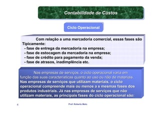 Contabilidade de Custos
                             Contabilidade de Custos

                               Ciclo Operacional
                               Ciclo Operacional


             Com relação a uma mercadoria comercial, essas fases são
     Tipicamente:
      - fase de entrega da mercadoria na empresa;
      - fase de estocagem da mercadoria na empresa;
      - fase de crédito para pagamento da venda;
      - fase de atrasos, inadimplência etc.

            Nas empresas de serviços, o ciclo operacional varia em
    função das suas características quanto ao uso ou não de materiais.
    Nas empresas de serviços que utilizam materiais, o ciclo
    operacional compreende mais ou menos a s mesmas fases dos
    produtos industriais. Já nas empresas de serviços que não
    utilizam materiais, as principais fases do ciclo operacional são:

4                              Prof. Roberto Melo
 