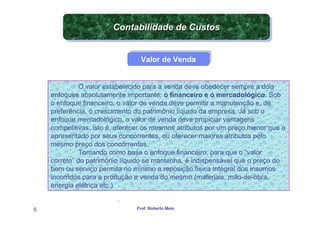 Contabilidade de Custos
                       Contabilidade de Custos
                     APLICAÇÃO DA CONTABILIDADE


                                Valor de Venda
                                Valor de Venda


              O valor estabelecido para a venda deve obedecer sempre a dois
    enfoques absolutamente importante: o financeiro e o mercadológico. Sob
    o enfoque financeiro, o valor de venda deve permitir a manutenção e, de
    preferência, o crescimento do patrimônio líquido da empresa. Já sob o
    enfoque mercadológico, o valor de venda deve propiciar vantagens
    competitivas, isto é, oferecer os mesmos atributos por um preço menor que o
    apresentado por seus concorrentes, ou oferecer maiores atributos pelo
    mesmo preço dos concorrentes.
              Tomando como base o enfoque financeiro, para que o “valor
    correto” do patrimônio líquido se mantenha, é indispensável que o preço do
    bem ou serviço permita no mínimo a reposição física integral dos insumos
    incorridos para a produção e venda do mesmo (materiais, mão-de-obra,
    energia elétrica etc.)

                         .
6                              Prof. Roberto Melo
 