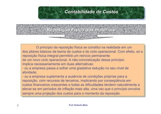 Contabilidade de Custos
                                Contabilidade de Custos


                    Reposição Física dos materiais


              O princípio da reposição física se constitui na realidade em um
               O princípio da reposição física se constitui na realidade em um
    dos pilares básicos da teoria de custos e do ciclo operacional. Com efeito, só a
     dos pilares básicos da teoria de custos e do ciclo operacional. Com efeito, só a
    reposição física integral permitirá um reinício permanente
     reposição física integral permitirá um reinício permanente
    de um novo ciclo operacional. A não-concretização desse princípio
     de um novo ciclo operacional. A não-concretização desse princípio
    implica necessariamente em duas alternativas:
     implica necessariamente em duas alternativas:
    --ou a empresa passa a sofrer uma gradativa redução no seu nível de
       ou a empresa passa a sofrer uma gradativa redução no seu nível de
    atividade;
     atividade;
    --ou a empresa suplementa a ausência de condições próprias para a
       ou a empresa suplementa a ausência de condições próprias para a
    reposição, com recursos de terceiros, implicando por conseqüência em
     reposição, com recursos de terceiros, implicando por conseqüência em
    custos financeiros crescentes e todas as dificuldades tendem naturalmente a
     custos financeiros crescentes e todas as dificuldades tendem naturalmente a
    elevar-se em períodos de inflação mais alta, uma vez que o princípio envolve
     elevar-se em períodos de inflação mais alta, uma vez que o princípio envolve
    sempre uma projeção dos custos para o momento da reposição.
     sempre uma projeção dos custos para o momento da reposição.


7                                  Prof. Roberto Melo
 
