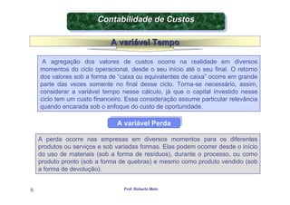 Contabilidade de Custos
                        Contabilidade de Custos

                             A variável Tempo

     A agregação dos valores de custos ocorre na realidade em diversos
    momentos do ciclo operacional, desde o seu início até o seu final. O retorno
    dos valores sob a forma de “caixa ou equivalentes de caixa” ocorre em grande
    parte das vezes somente no final desse ciclo. Torna-se necessário, assim,
    considerar a variável tempo nesse cálculo, já que o capital investido nesse
    ciclo tem um custo financeiro. Essa consideração assume particular relevância
    quando encarada sob o enfoque do custo de oportunidade.

                               A variável Perda
                               A variável Perda

    A perda ocorre nas empresas em diversos momentos para os diferentes
    produtos ou serviços e sob variadas formas. Elas podem ocorrer desde o início
    do uso de materiais (sob a forma de resíduos), durante o processo, ou como
    produto pronto (sob a forma de quebras) e mesmo como produto vendido (sob
    a forma de devolução).


8                                 Prof. Roberto Melo
 