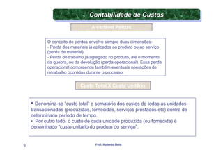 Contabilidade de Custos
                                Contabilidade de Custos
                                 A variável Perdas


           O conceito de perdas envolve sempre duas dimensões:
           - Perda dos materiais já aplicados ao produto ou ao serviço
           (perda de material);
           - Perda do trabalho já agregado no produto, até o momento
           da quebra, ou da devolução (perda operacional). Essa perda
           operacional compreende também eventuais operações de
           retrabalho ocorridas durante o processo.


                            Custo Total X Custo Unitário


    • Denomina-se “custo total” o somatório dos custos de todas as unidades
    transacionadas (produzidas, fornecidas, serviços prestados etc) dentro de
    determinado período de tempo.
    • Por outro lado, o custo de cada unidade produzida (ou fornecida) é
    denominado “custo unitário do produto ou serviço”.


9                                  Prof. Roberto Melo
 