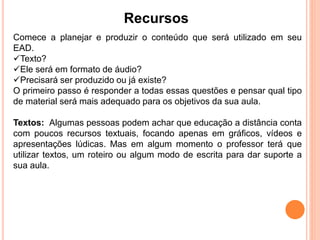 Recursos
Comece a planejar e produzir o conteúdo que será utilizado em seu
EAD.
Texto?
Ele será em formato de áudio?
Precisará ser produzido ou já existe?
O primeiro passo é responder a todas essas questões e pensar qual tipo
de material será mais adequado para os objetivos da sua aula.
Textos: Algumas pessoas podem achar que educação a distância conta
com poucos recursos textuais, focando apenas em gráficos, vídeos e
apresentações lúdicas. Mas em algum momento o professor terá que
utilizar textos, um roteiro ou algum modo de escrita para dar suporte a
sua aula.
 