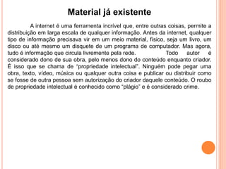 Material já existente
A internet é uma ferramenta incrível que, entre outras coisas, permite a
distribuição em larga escala de qualquer informação. Antes da internet, qualquer
tipo de informação precisava vir em um meio material, físico, seja um livro, um
disco ou até mesmo um disquete de um programa de computador. Mas agora,
tudo é informação que circula livremente pela rede. Todo autor é
considerado dono de sua obra, pelo menos dono do conteúdo enquanto criador.
É isso que se chama de “propriedade intelectual”. Ninguém pode pegar uma
obra, texto, vídeo, música ou qualquer outra coisa e publicar ou distribuir como
se fosse de outra pessoa sem autorização do criador daquele conteúdo. O roubo
de propriedade intelectual é conhecido como “plágio” e é considerado crime.
 