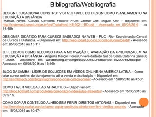 DESIGN EDUCACIONAL CONSTRUTIVISTA: O PAPEL DO DESIGN COMO PLANEJAMENTO NA
EDUCAÇÃO A DISTÂNCIA
Marcus Neves; Cláudia Centeno; Fabiane Fruet; Janete Otte; Miguel Orth – disponivel em:
http://sistemas3.sead.ufscar.br/ojs/Trabalhos/145-932-1-ED.pdf - Acessado em 05/08/2016 - as
14:45h
DESIGNER DIDÁTICO PARA CURSOS BASEADOS NA WEB – PUC Rio- Coordenação Central
de Cursos a Distancia. – Disponível em: http://web.ccead.puc-rio.br/cursosGratuitos/dd/ - Acessado
em: 05/08/2016 as 15:11h
O FEEDBACK COMO RECURSO PARA A MOTIVAÇÃO E AVALIAÇÃO DA APRENDIZAGEM NA
EDUCAÇÃO A DISTÂNCIA - Angelita Marçal Flores Universidade do Sul de Santa Catarina (Unisul)
- 2009. Disponível em: ww.abed.org.br/congresso2009/CD/trabalhos/1552009182855.pdf -
Acessado em 05/08/2016 as 15:46h
BLOG DA SAMBA - LÍDER DE SOLUÇÕES EM VÍDEOS ONLINE NA AMÉRICA LATINA. - Como
criar cursos online: do planejamento até a venda e distribuição – Disponível em:
http://sambatech.com/blog/insights/como-criar-cursos-online/ - Acessado em 15/08/2016 as 8:50h
COMO FAZER VIDEOAULAS ATRAENTES – Disponível em:
http://blog.hotmart.com/produtores/como-fazer-videoaulas-atraentes/ - Acessado em 15/08/2016 as
09:57 h.
COMO COPIAR CONTEÚDO ALHEIO SEM FERIR DIREITOS AUTORAIS – Disponível em:
http://metablog.xcake.com.br/como-copiar-conteudo-alheio-sem-ferir-direitos-autorais - Acessado
em: 15/08/2016 as 10:47h
Bibliografia/Webliografia
 