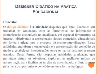 DESIGNER DIDÁTICO NA PRÁTICA
EDUCACIONAL
Conceito:
O design didático é a atividade daqueles que estão ocupados em
trabalhar os conteúdos, com as ferramentas de informação e
comunicação disponíveis na atualidade, em especial ferramentas da
internet, objetivando a apresentação desses conteúdos educacionais
em formato eficaz para o processo de ensino-aprendizagem. Essas
atividades englobam a organização e a apresentação do conteúdo de
modo a estabelecer interconexões entre os vários assuntos a serem
tratados. Desta forma, são propostas atividades graduadas, que
permitem atingir os objetivos, exploram as melhores mídias de
apresentação para facilitar as tarefas de aprendizado, enfim, primam
pela meta de apresentar o conteúdo em uma forma dialógica.
 