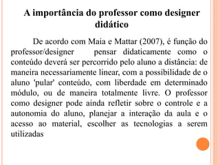 De acordo com Maia e Mattar (2007), é função do
professor/designer pensar didaticamente como o
conteúdo deverá ser percorrido pelo aluno a distância: de
maneira necessariamente linear, com a possibilidade de o
aluno 'pular' conteúdo, com liberdade em determinado
módulo, ou de maneira totalmente livre. O professor
como designer pode ainda refletir sobre o controle e a
autonomia do aluno, planejar a interação da aula e o
acesso ao material, escolher as tecnologias a serem
utilizadas
A importância do professor como designer
didático
 
