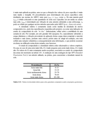 é muito mais aplicada na prática, uma vez que a obtenção dos valores de peso específico é muito
mais rápida e tranqüila. Os procedimentos para determinação dos pesos específicos estão
detalhados nas normas da ABNT, tanto para dmax e dmim como d. De uma maneira geral
dmim é obtido colocando-se uma quantidade de areia seco específica em um molde no estado
mais solto. dmax é determinado por vibração de uma amostra submetida a uma sobrecarga. d
pode ser obtido por qualquer um dos métodos aprovados pela ABNT (p.ex.: frasco de areia).
A densidade relativa é comumente usada como medida de densidade de aterros
compactados (ex., parte das especificações requeridas pelo projeto), ou como uma indicação do
estado de compacidade do solo “in situ”. Indiretamente, reflete sobre a estabilidade de uma
camada de solo. Por exemplo, um solo granular fofo (pequena Dr), especialmente submetido a
cargas dinâmicas; a vibração proveniente da aplicação destas cargas iriam comprimir o material,
tornando-o mais denso, portanto mais estável, porém antes de atingir tal condição, este teria
sofrido uma variação volumétrica e consequentemente uma deformação, o que poderia ocasionar
em danos na edificação acima desta camada, caso houvesse.
O estado de compacidade e a densidade relativa estão relacionados a valores empíricos.
Ou seja, no caso de uma areia muito fofa, Dr é muito pequeno; para areia muito densa, Dr é muito
alto. Os valores de Dr mais comumente usados na prática, associados ao estado de compacidade
das areias são mostrados na tabela 3.01. A realização de uma sondagem do tipo SPT (Standart
Penetration Test) é um método utilizado, na prática, para caracterizar a densidade natural do
solo.
Denominação Dr(%)
Areia muito fofa 0-15
Areia fofa 15-35
Areia medianamente densa 35-70
Areia densa 70-85
Areia muito densa 85-100
Tabela 3. 01 - Valores de densidade relativa para solos granulares comumente usados emprojetos geotécnicos
 