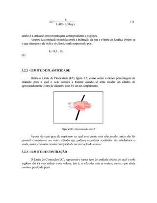 LL
n
=
h
1,419 - 0,3log
(1)
sendo h a umidade, em porcentagem, correspondente a n golpes.
Através da correlação estatística entre a inclinação da reta e o limite de liquidez, obtém-se
o que chamamos de índice de fluxo, sendo expressado por:
If = 0,3 . LL
(2)
3.2.2 - LIMITE DE PLASTICIDADE
Defini-se Limite de Plasticidade (LP), figura 3.5, como sendo a menor porcentagem de
umidade para a qual o solo começa a fraturar quando se tenta moldar um cilindro de
aproximadamente 3 mm de diâmetro com 10 cm de comprimento.
Figura 3.5 - Determinação do LP
Apesar do certo grau de empirismo ao qual este ensaio esta relacionado, ainda não foi
possível constatar-se um outro método que pudesse reproduzir resultados tão satisfatórios e
ainda, assim, com uma razoável simplicidade na execução do ensaio.
3.2.3 - LIMITE DE CONTRAÇÃO
O Limite de Contração (LC), representa o menor teor de umidade abaixo do qual o solo
argiloso não irá mais reduzir o seu volume, isto é, o solo não mais se contrai, mesmo que ainda
continue perdendo peso.
 