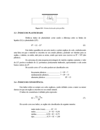 SOLO
Hg
Figura 3.8 - Volume deslocado pela pastilha
3.3 - ÍNDICE DE PLASTICIDADE
Defini-se índice de plasticidade como sendo a diferença entre os limites de
liquidez (LL) e plasticidade (LP) :
IP = LL - LP (6)
Este índice quantifica de um certo modo o caráter argiloso do solo, estabelecendo
uma faixa em que o material se encontra no seu estado plástico, podendo ser máximo para as
argilas, e mínimo, ou ainda, nulo para as areias, sendo que neste caso escreve-se IP = NP (não
plástico).
Já a presença de uma pequena porcentagem de matéria orgânica aumenta o valor
do LP, porém o resultado do LL permanece praticamente inalterado, apresentando o solo assim
baixos valores de IP.
De acordo com o IP os solos podem ser classificados em:
fracamente plásticos ........................... 1 < IP < 7
medianamente plásticos....................... 7 < IP < 15
altamente plásticos .............................. IP > 15
3.4 - ÍNDICE DE CONSISTÊNCIA
Este índice refere-se sempre aos solos argilosos, sendo definido como a maior ou menor
dureza em que um argila se encontra no seu estado natural.
O índice de consistência é definido pela expressão:
IC
LL h
IP
nat


(7)
De acordo com esse índice, as argilas são classificadas da seguinte maneira:
muito moles (vaza).............IC < 0
moles............................0 < IC < 0,50
médias.....................0,50 < IC < 0,75
rijas..........................0,75 < IC < 1,00
 
