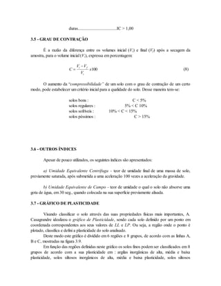 duras....................................IC > 1,00
3.5 - GRAU DE CONTRAÇÃO
É a razão da diferença entre os volumes inicial (Vi) e final (Vf) após a secagem da
amostra, para o volume inicial (Vi), expressa em porcentagem:
C
V V
V
x
i f
i


100 (8)
O aumento da “compressibilidade” de um solo com o grau de contração de um certo
modo, pode estabelecer um critério inicial para a qualidade do solo. Desse maneira tem-se:
solos bons : C < 5%
solos regulares : 5% < C 10%
solos sofríveis : 10% < C < 15%
solos péssimos : C > 15%
3.6 - OUTROS ÍNDICES
Apesar de pouco utilizados, os seguintes índices são apresentados:
a) Umidade Equivalente Centrífuga - teor de umidade final de uma massa de solo,
previamente saturada, após submetida a uma aceleração 100 vezes a aceleração da gravidade.
b) Umidade Equivalente de Campo - teor de umidade o qual o solo não absorve uma
gota de água, em 30 seg., quando colocada na sua superfície previamente alisada.
3.7 - GRÁFICO DE PLASTICIDADE
Visando classificar o solo através das suas propriedades físicas mais importantes, A.
Casagrandre idealizou o gráfico de Plasticidade, sendo cada solo definido por um ponto em
coordenada correspondentes aos seus valores de LL e LP. Ou seja, a região onde o ponto é
plotado, classifica e defini a plasticidade do solo analisado.
Deste modo este gráfico é dividido em 6 regiões e 8 grupos, de acordo com as linhas A,
B e C, mostradas na figura 3.9.
Em função das regiões definidas neste gráfico os solos finos podem ser classificados em 8
grupos de acordo com a sua plasticidade em : argilas inorgânicas de alta, média e baixa
plasticidade, solos siltosos inorgânicos de alta, média e baixa plasticidade, solos siltosos
 