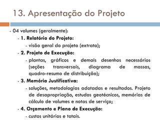 13. Apresentação do Projeto
- 04 volumes (geralmente):
- 1. Relatório do Projeto:
- visão geral do projeto (extrato);
- 2. Projeto de Execução:
- plantas, gráficos e demais desenhos necessários
(seções transversais, diagrama de massas,
quadro-resumo de distribuição);
- 3. Memória Justificativa:
- soluções, metodologias adotadas e resultados. Projeto
de desapropriação, estudos geotécnicos, memórias de
cálculo de volumes e notas de serviço;
- 4. Orçamento e Plano de Execução:
- custos unitários e totais.
 