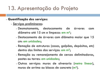 13. Apresentação do Projeto
- Quantificação dos serviços:
- Serviços preliminares:
- Desmatamento, destocamento de árvores com
diâmetro até 15 cm e limpeza: em m²;
- Destocamento de árvores com diâmetro maior que 15
cm: em unidades;
- Remoção de estruturas (casas, galpões, depósitos, etc)
dentro dos limites dos serviços: em m²;
- Remoção ou remanejamento de cercas delimitadoras,
postes ou torres: em unidades;
- Outros serviços: muros de alvenaria (metro linear),
muros de arrimo ou blocos de concreto (m³).
 