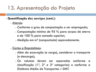 13. Apresentação do Projeto
- Quantificação dos serviços (cont.):
- Aterros:
- Conforme o grau de compactação a ser empregado;
- Compactação mínima de 95 % para corpos de aterro
e de 100 % para camada superior;
- Medição em m³ (compactado) separadamente.
- Cortes e Empréstimos:
- Além da escavação (e carga), considerar o transporte
(e descarga);
- Os volumes devem ser separados conforme a
classificação (1ª, 2ª e 3ª categorias) e conforme a
Distância Média de Transportes – DMT.
 