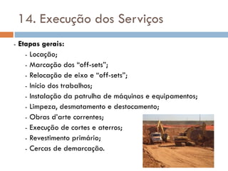 14. Execução dos Serviços
- Etapas gerais:
- Locação;
- Marcação dos “off-sets”;
- Relocação de eixo e “off-sets”;
- Início dos trabalhos;
- Instalação da patrulha de máquinas e equipamentos;
- Limpeza, desmatamento e destocamento;
- Obras d’arte correntes;
- Execução de cortes e aterros;
- Revestimento primário;
- Cercas de demarcação.
 