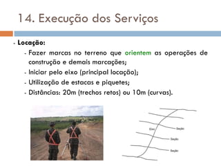 14. Execução dos Serviços
- Locação:
- Fazer marcas no terreno que orientem as operações de
construção e demais marcações;
- Iniciar pelo eixo (principal locação);
- Utilização de estacas e piquetes;
- Distâncias: 20m (trechos retos) ou 10m (curvas).
 