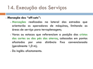 14. Execução dos Serviços
- Marcação dos “off-sets”:
- Marcações realizadas na lateral das estradas que
orientarão os operadores de máquinas, limitando as
áreas de serviço para terraplenagem;
- Varas ou estacas que referenciam a posição das cristas
dos cortes ou dos pés dos aterros, colocados em pontos
afastados por uma distância fixa convencionada
(geralmente 1,0 m);
- Do inglês: afastamento.
 