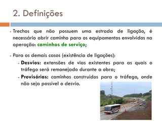 2. Definições
- Trechos que não possuem uma estrada de ligação, é
necessário abrir caminho para os equipamentos envolvidos na
operação: caminhos de serviço;
- Para os demais casos (existência de ligações):
- Desvios: extensões de vias existentes para as quais o
tráfego será remanejado durante a obra;
- Provisórias: caminhos construídos para o tráfego, onde
não seja possível o desvio.
 