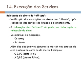 14. Execução dos Serviços
- Relocação de eixo e de “off-sets”:
- Verificação das marcações do eixo e dos “off-sets”, após
realização dos serviços de limpeza e desmatamento;
- A relocação dos “off-sets” só pode ser feita após a
relocação do eixo;
- Designativos na marcação:
- C: corte;
- A: aterro.
- Além dos designativos costuma-se marcar nas estacas de
eixo a altura de corte ou de aterro. Exemplos:
- C 3,00 (corta 3 m);
- A 0,95 (aterra 95 cm).
 