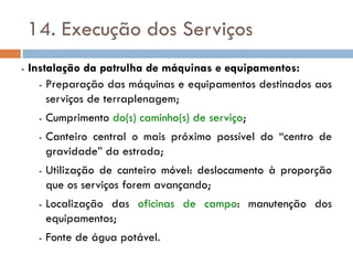 14. Execução dos Serviços
- Instalação da patrulha de máquinas e equipamentos:
- Preparação das máquinas e equipamentos destinados aos
serviços de terraplenagem;
- Cumprimento do(s) caminho(s) de serviço;
- Canteiro central o mais próximo possível do “centro de
gravidade” da estrada;
- Utilização de canteiro móvel: deslocamento à proporção
que os serviços forem avançando;
- Localização das oficinas de campo: manutenção dos
equipamentos;
- Fonte de água potável.
 