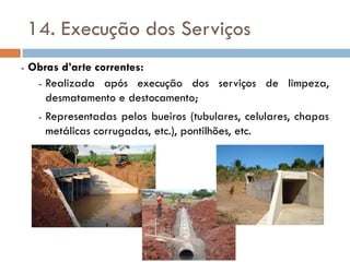 14. Execução dos Serviços
- Obras d’arte correntes:
- Realizada após execução dos serviços de limpeza,
desmatamento e destocamento;
- Representadas pelos bueiros (tubulares, celulares, chapas
metálicas corrugadas, etc.), pontilhões, etc.
 