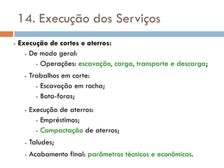 14. Execução dos Serviços
- Execução de cortes e aterros:
- De modo geral:
- Operações: escavação, carga, transporte e descarga;
- Trabalhos em corte:
- Escavação em rocha;
- Bota-foras;
- Execução de aterros:
- Empréstimos;
- Compactação de aterros;
- Taludes;
- Acabamento final: parâmetros técnicos e econômicos.
 