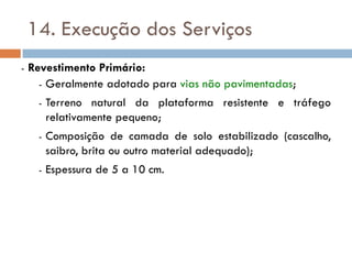14. Execução dos Serviços
- Revestimento Primário:
- Geralmente adotado para vias não pavimentadas;
- Terreno natural da plataforma resistente e tráfego
relativamente pequeno;
- Composição de camada de solo estabilizado (cascalho,
saibro, brita ou outro material adequado);
- Espessura de 5 a 10 cm.
 