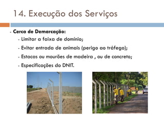 14. Execução dos Serviços
- Cerca de Demarcação:
- Limitar a faixa de domínio;
- Evitar entrada de animais (perigo ao tráfego);
- Estacas ou mourões de madeira , ou de concreto;
- Especificações do DNIT.
 