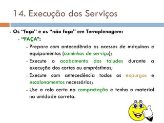14. Execução dos Serviços
- Os “faça” e os “não faça” em Terraplenagem:
- “FAÇA”:
- Prepare com antecedência os acessos de máquinas e
equipamentos (caminhos de serviço);
- Execute o acabamento dos taludes durante a
execução dos cortes ou empréstimos;
- Execute com antecedência todos os expurgos e
escalonamentos necessários;
- Use o rolo certo na compactação e tenha o material
na umidade correta.
 