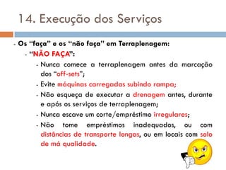 14. Execução dos Serviços
- Os “faça” e os “não faça” em Terraplenagem:
- “NÃO FAÇA”:
- Nunca comece a terraplenagem antes da marcação
dos “off-sets”;
- Evite máquinas carregadas subindo rampa;
- Não esqueça de executar a drenagem antes, durante
e após os serviços de terraplenagem;
- Nunca escave um corte/empréstimo irregulares;
- Não tome empréstimos inadequados, ou com
distâncias de transporte longas, ou em locais com solo
de má qualidade.
 