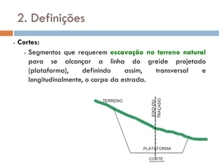 2. Definições
- Cortes:
- Segmentos que requerem escavação no terreno natural
para se alcançar a linha do greide projetado
(plataforma), definindo assim, transversal e
longitudinalmente, o corpo da estrada.
 