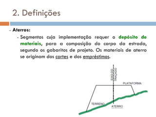 2. Definições
- Aterros:
- Segmentos cuja implementação requer o depósito de
materiais, para a composição do corpo da estrada,
segundo os gabaritos de projeto. Os materiais de aterro
se originam dos cortes e dos empréstimos.
 