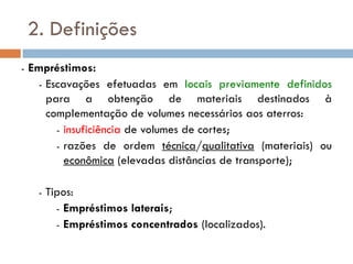 2. Definições
- Empréstimos:
- Escavações efetuadas em locais previamente definidos
para a obtenção de materiais destinados à
complementação de volumes necessários aos aterros:
- insuficiência de volumes de cortes;
- razões de ordem técnica/qualitativa (materiais) ou
econômica (elevadas distâncias de transporte);
- Tipos:
- Empréstimos laterais;
- Empréstimos concentrados (localizados).
 