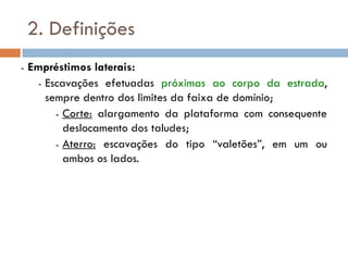 2. Definições
- Empréstimos laterais:
- Escavações efetuadas próximas ao corpo da estrada,
sempre dentro dos limites da faixa de domínio;
- Corte: alargamento da plataforma com consequente
deslocamento dos taludes;
- Aterro: escavações do tipo “valetões”, em um ou
ambos os lados.
 