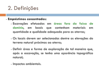 2. Definições
- Empréstimos concentrados:
- Escavações efetuadas em áreas fora da faixa de
domínio, em locais que contenham materiais em
quantidade e qualidade adequada para os aterros;
- Os locais devem ser selecionados dentre as elevações do
terreno natural próximas ao aterro;
- Definir área e forma de exploração de tal maneira que,
após a escavação, se tenha uma aparência topográfica
natural;
- Impactos ambientais.
 