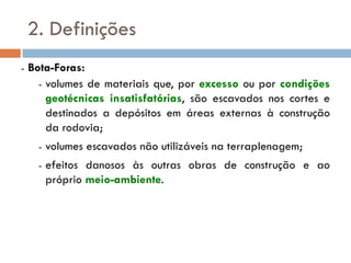 2. Definições
- Bota-Foras:
- volumes de materiais que, por excesso ou por condições
geotécnicas insatisfatórias, são escavados nos cortes e
destinados a depósitos em áreas externas à construção
da rodovia;
- volumes escavados não utilizáveis na terraplenagem;
- efeitos danosos às outras obras de construção e ao
próprio meio-ambiente.
 
