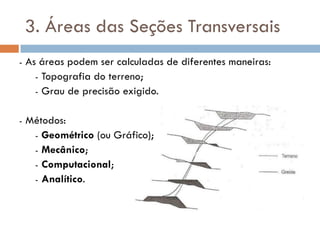 3. Áreas das Seções Transversais
- As áreas podem ser calculadas de diferentes maneiras:
- Topografia do terreno;
- Grau de precisão exigido.
- Métodos:
- Geométrico (ou Gráfico);
- Mecânico;
- Computacional;
- Analítico.
 